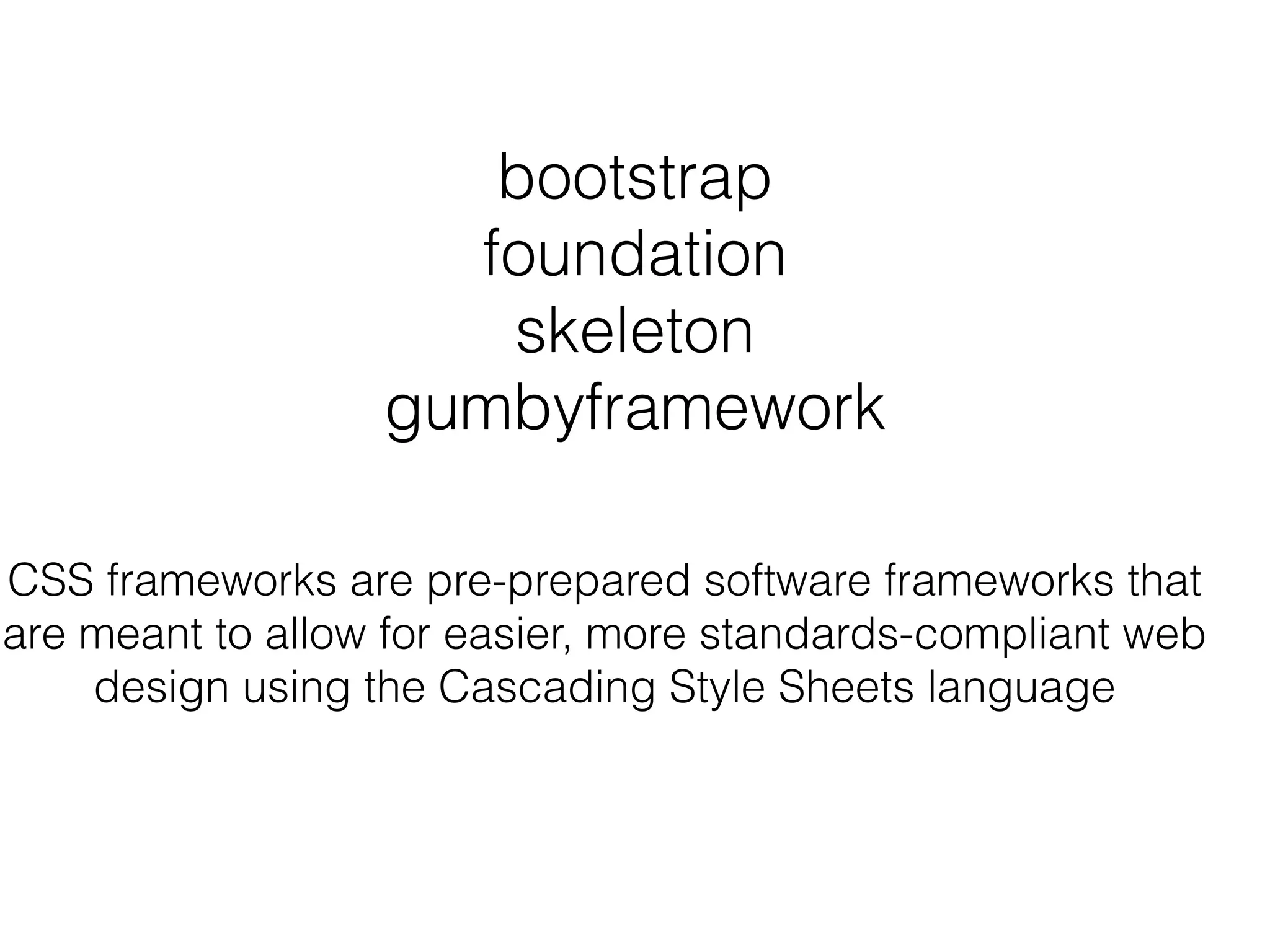 bootstrap
foundation
skeleton
gumbyframework
CSS frameworks are pre-prepared software frameworks that
are meant to allow for easier, more standards-compliant web
design using the Cascading Style Sheets language
 