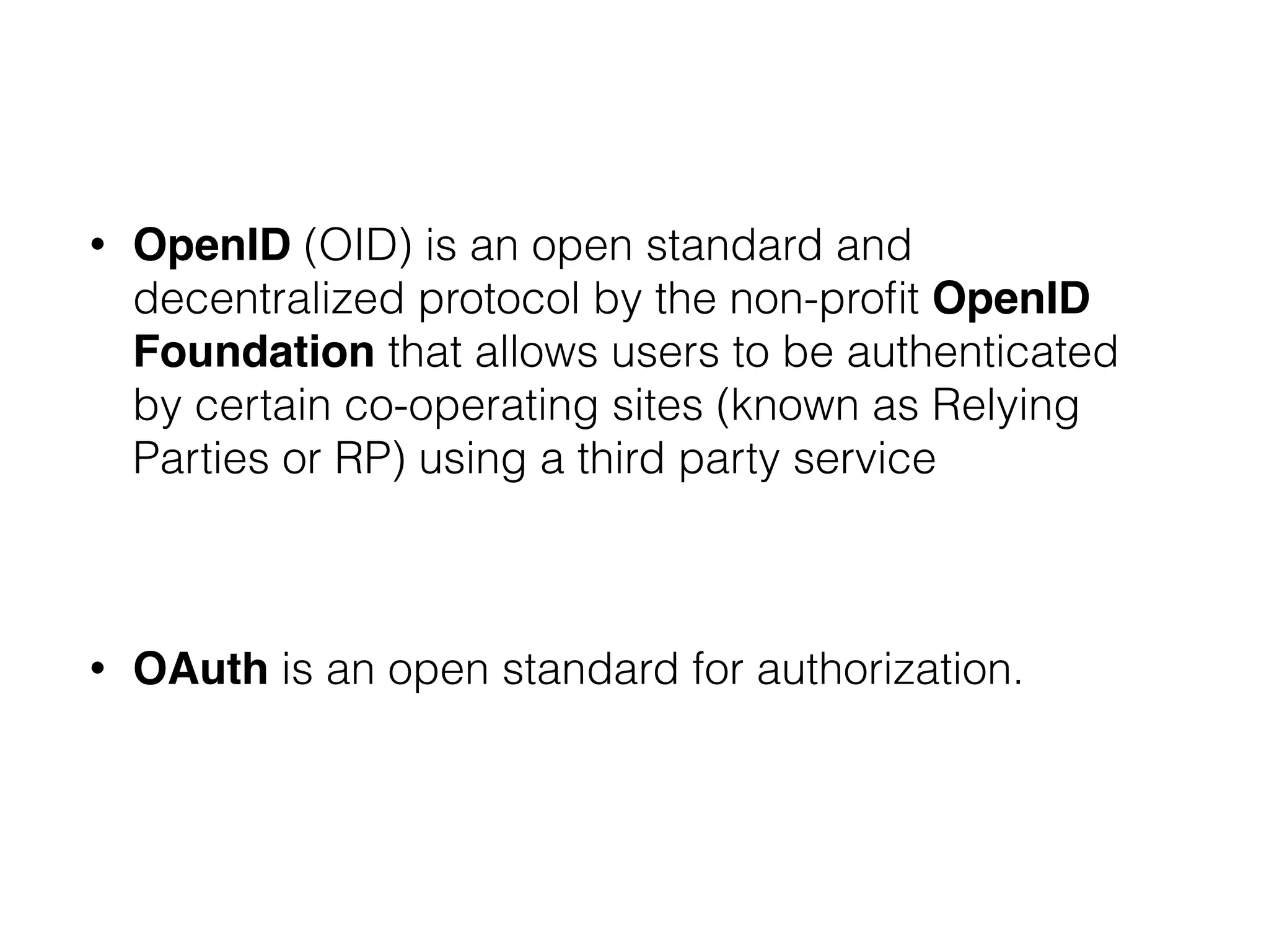 • OpenID (OID) is an open standard and
decentralized protocol by the non-proﬁt OpenID
Foundation that allows users to be authenticated
by certain co-operating sites (known as Relying
Parties or RP) using a third party service
!
• OAuth is an open standard for authorization.
 