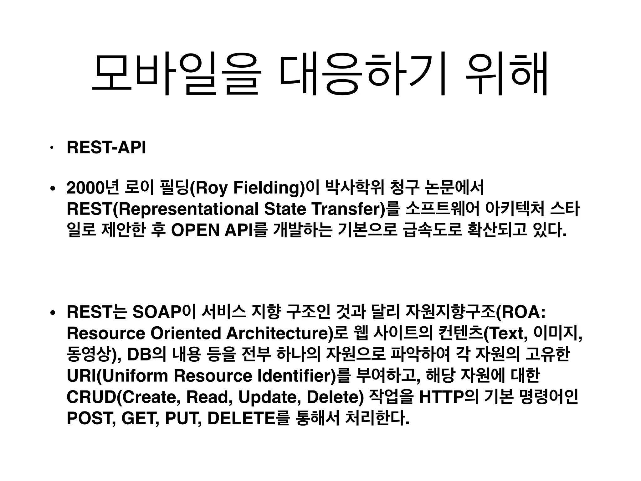 모바일을 대응하기 위해
• REST-API!
• 2000년 로이 필딩(Roy Fielding)이 박사학위 청구 논문에서
REST(Representational State Transfer)를 소프트웨어 아키텍처 스타
일로 제안한 후 OPEN API를 개발하는 기본으로 급속도로 확산되고 있다.!
!
• REST는 SOAP이 서비스 지향 구조인 것과 달리 자원지향구조(ROA:
Resource Oriented Architecture)로 웹 사이트의 컨텐츠(Text, 이미지,
동영상), DB의 내용 등을 전부 하나의 자원으로 파악하여 각 자원의 고유한
URI(Uniform Resource Identiﬁer)를 부여하고, 해당 자원에 대한
CRUD(Create, Read, Update, Delete) 작업을 HTTP의 기본 명령어인
POST, GET, PUT, DELETE를 통해서 처리한다.
 