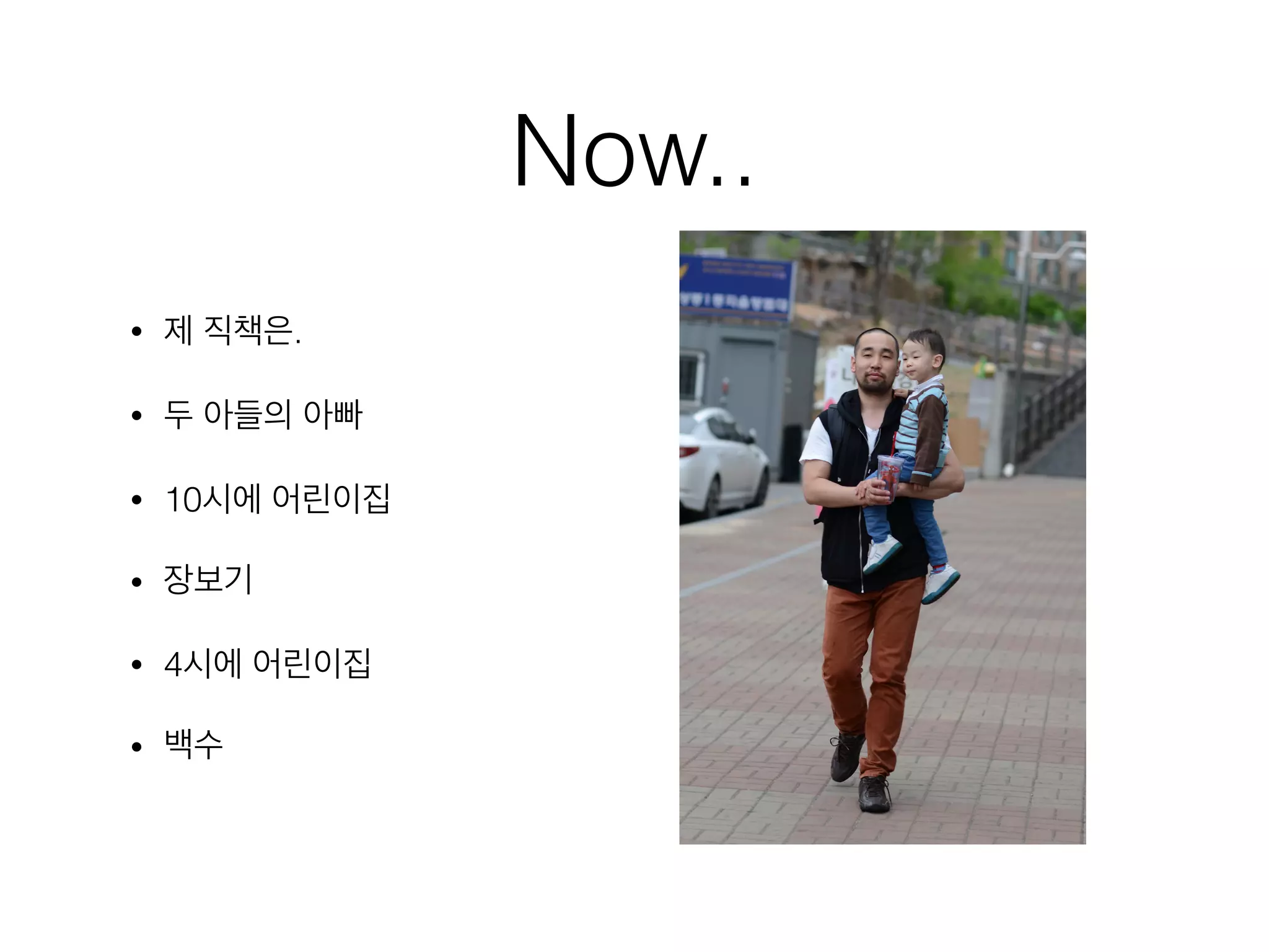 Now..
• 제 직책은.
• 두 아들의 아빠
• 10시에 어린이집
• 장보기
• 4시에 어린이집
• 백수
 