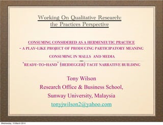 Working On Qualitative Research:
the Practices Perspective
consuming considered as a hermeneutic practice
- a play-like project of producing participatory meaning
consuming in malls and media
‘ready-t0-hand’ (heidegger) tacit narrative building
Tony Wilson
Research Office & Business School,
Sunway University, Malaysia
tonyjwilson2@yahoo.com
Wednesday, 19 March 2014
 