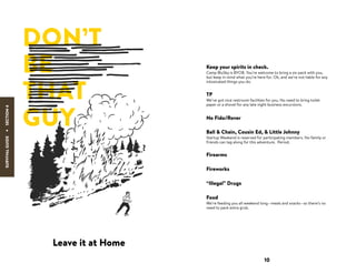 SURVIVALGUIDE
·
Leave it at Home
Keep your spirits in check.
Camp BluSky is BYOB. You’re welcome to bring a six-pack with you,
but keep in mind what you’re here for. Oh, and we’re not liable for any
intoxicated things you do.
TP
We’ve got nice restroom facilities for you. No need to bring toilet
paper or a shovel for any late night business excursions.
No Fido/Rover
Ball & Chain, Cousin Ed, & Little Johnny
Startup Weekend is reserved for participating members. No family or
friends can tag along for this adventure. Period.
Firearms
10
Fireworks
“Illegal” Drugs
Food
We’re feeding you all weekend long—meals and snacks—so there’s no
need to pack extra grub.
SECTION4
DON’T
BE
THAT
GUY
 