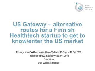 US Gateway – alternative
routes for a Finnish
Healthtech startup to get to
know/enter the US market
Findings from OWI field trip in Silicon Valley in 12 Sept. – 10 Oct 2010
Presented at OWI Startup Week 3.11.2010
Eeva Kiuru
Oulu Wellness Institute
 