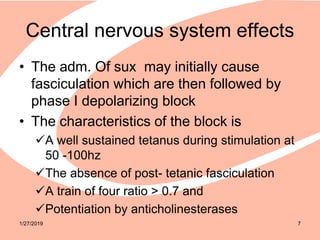 Central nervous system effects
• The adm. Of sux may initially cause
fasciculation which are then followed by
phase I depolarizing block
• The characteristics of the block is
A well sustained tetanus during stimulation at
50 -100hz
The absence of post- tetanic fasciculation
A train of four ratio > 0.7 and
Potentiation by anticholinesterases
1/27/2019 7
 