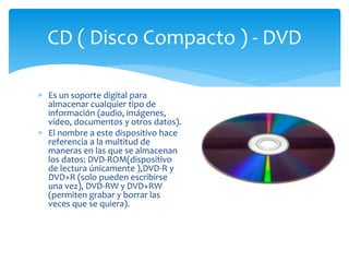  Es un soporte digital para
almacenar cualquier tipo de
información (audio, imágenes,
vídeo, documentos y otros datos).
 El nombre a este dispositivo hace
referencia a la multitud de
maneras en las que se almacenan
los datos: DVD-ROM(dispositivo
de lectura únicamente ),DVD-R y
DVD+R (solo pueden escribirse
una vez), DVD-RW y DVD+RW
(permiten grabar y borrar las
veces que se quiera).
CD ( Disco Compacto ) - DVD
 