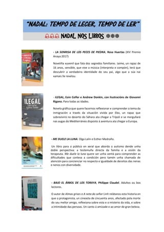 “NADAL: TEMPO DE LECER, TEMPO DE LER”
 NADAL NOS LIBROS 
- LA SONRISA DE LOS PECES DE PIEDRA, Rosa Huertas (XIV Premio
Anaya 2017)
Noveliña xuvenil que fala dos segredos familiares. Jaime, un rapaz de
16 anos, sensible, que vive a música (interpreta e compón), terá que
descubrir a verdadeira identidade do seu pai, algo que a súa nai
xamais lle revelou.
- ILEGAL, Eoin Colfer e Andrew Donkin, con ilustracións de Giovanni
Rigano. Para todas as idades.
Novela gráfica que quere facernos reflexionar e comprender o tema da
inmigración a través da situación vivida por Ebo, un rapaz que
sobrevivirá no deserto do Sáhara ata chegar a Trípoli e se mergullará
nas augas do Mediterráneo disposto á aventura ata chegar a Europa.
- ME DUELE LA LUNA. Olga Lalín e Esther Medraño.
Un libro para o público en xeral que aborda o autismo dende unha
doble perspectiva: a testemuña directa da familia e a visión da
terapeuta. Me duele la luna quere ser unha ventá para comprender as
dificultades que conleva a condición pero tamén unha chamada de
atención para concienciar no respecto e igualdade de dereitos das nenas
e nenos con diversidade.
- BAJO EL ÁRBOL DE LOS TORAYA, Philippe Claudel. Adultos ou bos
lectores.
O autor de Almas grises e A neta do señor Linh relátanos esta historia en
que o protagonista, un cineasta de cincuenta anos, afectado pola morte
do seu mellor amigo, reflexiona sobre esta e o misterio da vida, e sobre
a intimidade das persoas. Un canto á amizade e ao amor de gran beleza.
 