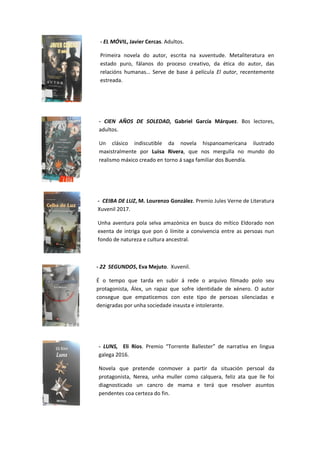 - EL MÓVIL, Javier Cercas. Adultos.
Primeira novela do autor, escrita na xuventude. Metaliteratura en
estado puro, fálanos do proceso creativo, da ética do autor, das
relacións humanas… Serve de base á película El autor, recentemente
estreada.
- CIEN AÑOS DE SOLEDAD, Gabriel García Márquez. Bos lectores,
adultos.
Un clásico indiscutible da novela hispanoamericana ilustrado
maxistralmente por Luisa Rivera, que nos mergulla no mundo do
realismo máxico creado en torno á saga familiar dos Buendía.
- CEIBA DE LUZ, M. Lourenzo González. Premio Jules Verne de Literatura
Xuvenil 2017.
Unha aventura pola selva amazónica en busca do mítico Eldorado non
exenta de intriga que pon ó límite a convivencia entre as persoas nun
fondo de natureza e cultura ancestral.
- 22 SEGUNDOS, Eva Mejuto. Xuvenil.
É o tempo que tarda en subir á rede o arquivo filmado polo seu
protagonista, Álex, un rapaz que sofre identidade de xénero. O autor
consegue que empaticemos con este tipo de persoas silenciadas e
denigradas por unha sociedade inxusta e intolerante.
- LUNS, Eli Ríos. Premio “Torrente Ballester” de narrativa en lingua
galega 2016.
Novela que pretende conmover a partir da situación persoal da
protagonista, Nerea, unha muller como calquera, feliz ata que lle foi
diagnosticado un cancro de mama e terá que resolver asuntos
pendentes coa certeza do fin.
 