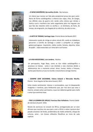 - O NENO MARIÑEIRO, Bernardino Graña. Bos lectores.
Un clásico que merece ser lido pola excepcional prosa dun gran autor.
Narra de forma autobiográfica a infancia dun rapaz, Elías, de Cangas,
nos difíciles anos da guerra civil, sendo unha crónica que retrata a
Galicia rural e mariñeira dun xeito engaiolante pola rica linguaxe coa
que fala das relacións entre os veciños e os familiares, da fame, do
tempo, da emigración, da chegada da luz eléctrica, da vida no mar…
- A ARTE DE TROBAR, Santiago Lopo. Premio Xerais de Novela 2017.
Interesante novela de intriga en pleno século XIII, cando os trobadores
percorren o Camiño de Santiago e andan a compoñer as cantigas
galaico-portugesas. Inquisición, códice oculto, herexía, alquimia, loitas
de poder… todo mesturado cun ritmo áxil e con humor.
- LA VIDA NEGOCIABLE, Luis Landero. Adultos.
Un perruqueiro, Hugo Bayo, como se dun relato autobiográfico e
picaresco se tratase, conta á súa clientela a súas vivencias dende a
adolescencia ata o momento actual. Amor, humor, éxitos e fracasos,
xuntos para facerse un oco no mundo e reconciliarse consigo mesmo.
- SIEMPRE SERÁ DICIEMBRE, Fátima Embark e Mercedes Murillo.
Premio Gran Angular de Narrativa Xuvenil, 2017.
Unha novela sentimental, intensa e conmovedora, que irá despexando
incógnitas e mentiras, para lembrarnos que, por moi duro que sexa o
inverno, sempre volve a primavera, e que non debemos gardar para mañá
o amor que sentimos hoxe.
- TRAS LA SOMBRA DEL BRUJO, Francisco Díaz Valladares. Premio Edebé
de Literatura Xuvenil 2016.
Novela de aventuras no corazón de África, protagonizada por un xove
africano que marchou cos seus pais a vivir a EEUU e volve á procura dun
pasado ancestral. De fondo, problemática do medio ambiente, choque de
culturas, amor… con breves reflexións filosóficas ao inicio de cada
capítulo.
 