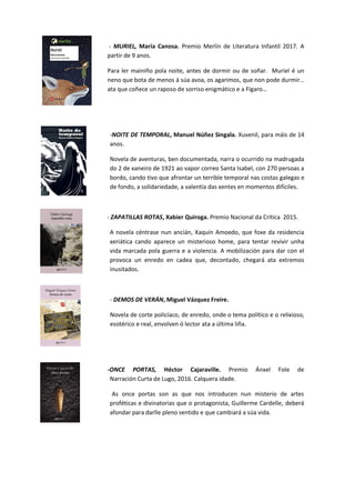 - MURIEL, María Canosa. Premio Merlín de Literatura Infantil 2017. A
partir de 9 anos.
Para ler mainiño pola noite, antes de dormir ou de soñar. Muriel é un
neno que bota de menos á súa avoa, os agarimos, que non pode durmir…
ata que coñece un raposo de sorriso enigmático e a Fígaro…
-NOITE DE TEMPORAL, Manuel Núñez Singala. Xuvenil, para máis de 14
anos.
Novela de aventuras, ben documentada, narra o ocurrido na madrugada
do 2 de xaneiro de 1921 ao vapor correo Santa Isabel, con 270 persoas a
bordo, cando tivo que afrontar un terrible temporal nas costas galegas e
de fondo, a solidariedade, a valentía das xentes en momentos difíciles.
- ZAPATILLAS ROTAS, Xabier Quiroga. Premio Nacional da Crítica 2015.
A novela céntrase nun ancián, Xaquín Amoedo, que foxe da residencia
xeriática cando aparece un misterioso home, para tentar revivir unha
vida marcada pola guerra e a violencia. A mobilización para dar con el
provoca un enredo en cadea que, decontado, chegará ata extremos
inusitados.
- DEMOS DE VERÁN, Miguel Vázquez Freire.
Novela de corte policíaco, de enredo, onde o tema político e o relixioso,
esotérico e real, envolven ó lector ata a última liña.
-ONCE PORTAS, Héctor Cajaraville. Premio Ánxel Fole de
Narración Curta de Lugo, 2016. Calquera idade.
As once portas son as que nos introducen nun misterio de artes
proféticas e divinatorias que o protagonista, Guillerme Cardelle, deberá
afondar para darlle pleno sentido e que cambiará a súa vida.
 