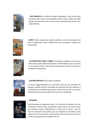 - LADY MACBETH. Un clásico do mellor Shakespeare. Unha muller forte
que tenta loitar contra unha sociedade ríxida en que a muller non pode
decidir con quen quere vivir e casar nin ten autonomía para forxar o seu
propio destino.
- DIFRET. Drama xudicial para todos os públicos. Unha nena etíope de 14
anos é raptada para casar e deberá loitar para conseguir o respeto aos
seus dereitos.
- UN MONSTRUO VIENE A VERME. Para todos os públicos. Un neno que
sofre acoso escolar deberá enfrontarse á enfermidade da súa nai e loitar
co seu propio monstro, unha árbore milenaria que revive e o envolve no
pesadelo da imaxinación.
- CAPTAIN FANTASTIC. Para todos os públicos.
Un home (Viggo Mortensen) e a súa muller crían aos seus seis fillos nos
bosques remotos de EEUU, alonxados da civilización, da vida moderna, e
en definitiva, da sociedade de consumo. Unha forma de vivir e de pensar
diferentes que terán que cambiar ante unha nova inesperada.
- PATERSON:
Unha homenaxe ás pequenas cousas. Un conductor de autobús que vive
en Paterson, Nueva Jersey, vai pasando a vida sempre coa mesma rutina.
Sen embargo, observa detidamente o mundo que lle rodea, o que lle
serve de inspiración dos poemas que vai escribindo nunha libreta. Unha
película que nos ensina que a poesía ofrece unha nova forma de mirar o
mundo e que pode estar en calquera de nós.
 