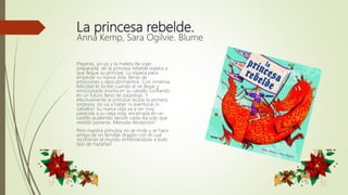 La princesa rebelde.
Anna Kemp, Sara Ogilvie. Blume
Playeras, yo-yo y la maleta de viaje
preparada: así la princesa rebelde espera a
que llegue su príncipe. Lo espera para
empezar su nueva vida, llenas de
emociones y descubrimientos. Con inmensa
felicidad le recibe cuando le ve llegar y
emocionada monta en su caballo confiando
en un futuro lleno de sorpresas. Y
efectivamente la princesa recibe la primera
sorpresa: no va a haber ni aventuras ni
caballos! Su nueva vida va a ser muy
parecida a su vieja vida, encerrada en un
castillo pudiendo decidir cada día solo que
vestido ponerse. Menuda decepción!
Pero nuestra princesa no se rinde y se hace
amiga de un temible dragón con el cual
recorrerán el mundo enfrentándose a todo
tipo de hazañas!
 