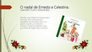 O nadal de Ernesto e Celestina.
Gabrielle Vicent. Kalandraka.
Recoller unha árbore no bosque para
decorala, facer debuxos para
agasallalos ás amizades, facer uns
pasteis, escribir as invitacións...
Ernesto e Celestina celebran unha
gran festa de Nadal. Non a perdas!
 