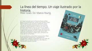 La línea del tiempo. Un viaje ilustrado por la
historia.
Peter Goes. Ed. Maeva Young.
Un viaje ilustrado por la Historia.Desde el Big
Bang a la amenaza del cambio de climático, este
libro muestra a los primeros habitantes de la
Tierra, las grandes civilizaciones y los artistas,
científicos, exploradores y líderes de todos los
tiempos; te enseña cómo es vivir en un castillo,
en una yurta o en un rascacielos, y hará volar tu
imaginación porque también habla de dragones,
criaturas mitológicas y personajes de ficción,
además de inventos y viajes que cambiaron el
curso de la humanidad.
En sus brillantes y divertidas ilustraciones, Peter
Goes plantea conexiones y paralelismos
inesperados. Déjate sorprender por sus miles de
detalles que te harán conocer y recordar la
historia de nuestro mundo.
 