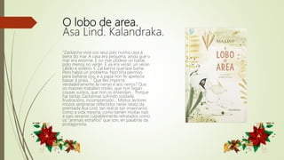 O lobo de area.
Asa Lind. Kalandraka.
"Zackarina vivía cos seus pais nunha casa á
beira do mar. A casa era pequena, aínda que o
mar era enorme. E no mar pódese un bañar,
polo menos no verán. E xa era verán, un verán
cálido e solleiro. E Zackarina queríase bañar.
Pero había un problema. Non tiña permiso
para bañarse soa, e a papá non lle apetecía
baixar á praia..." Que lles importa
verdadeiramente ás nenas e aos nenos? Que
os maiores traballen moito, que non fagan
cousas xuntos, que non os entendan... Porque
hai tantas Zackarinas sufrindo soidade,
frustracións, incomprensión... Moitos lectores
mozos sentiranse reflectidos neste relato da
premiada Åsa Lind, tan real (e tan imaxinario)
como a vida mesma; como tamén moitas nais
e pais veranse culpablemente retratados como
os “animais estraños” que son, en palabras da
protagonista.
 