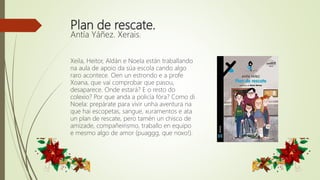 Plan de rescate.
Antía Yáñez. Xerais.
Xeila, Heitor, Aldán e Noela están traballando
na aula de apoio da súa escola cando algo
raro acontece. Oen un estrondo e a profe
Xoana, que vai comprobar que pasou,
desaparece. Onde estará? E o resto do
colexio? Por que anda a policía fóra? Como di
Noela: prepárate para vivir unha aventura na
que hai escopetas, sangue, xuramentos e ata
un plan de rescate, pero tamén un chisco de
amizade, compañeirismo, traballo en equipo
e mesmo algo de amor (puaggg, que noxo!).
 