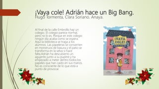 ¡Vaya cole! Adrián hace un Big Bang.
Hugo Tormenta, Clara Soriano. Anaya.
Al final de la calle Embrollo hay un
colegio. El colegio parece normal,
pero no lo es. Porque en este colegio
ningún día acaba como se espera.
Aquí la biblioteca se traga a los
alumnos. Las papeleras se convierten
en monstruos de basura y el patio se
transforma en la selva si hace
falta.Adrián ha descubierto un
agujerito junto a su pupitre y ha
empezado a meter dentro todos los
papeles que han caído en sus manos.
No es consciente de lo que está a
punto de provocar.
 