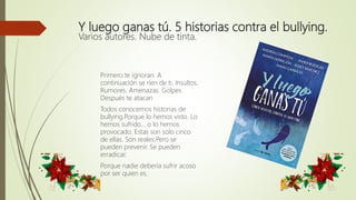 Y luego ganas tú. 5 historias contra el bullying.
Varios autores. Nube de tinta.
Primero te ignoran. A
continuación se ríen de ti. Insultos.
Rumores. Amenazas. Golpes.
Después te atacan
Todos conocemos historias de
bullying.Porque lo hemos visto. Lo
hemos sufrido... o lo hemos
provocado. Estas son solo cinco
de ellas. Son reales.Pero se
pueden prevenir. Se pueden
erradicar.
Porque nadie debería sufrir acoso
por ser quien es.
 