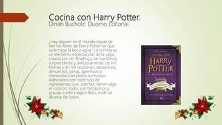 Cocina con Harry Potter.
Dinah Bucholz. Duomo Editorial.
¿Hay alguien en el mundo capaz de
leer los libros de Harry Potter sin que
se le haga la boca agua? La comida es
un elemento espectacular de la saga
creada por J.K. Rowling y se manifiesta,
sorprendente y deliciosamente, de mil
formas y en mil ocasiones: desayunos,
almuerzos, cenas, aperitivos o
meriendas.Son platos suntuosos
elaborados con todo tipo de
ingredientes que, además, tienen algo
en común: todos son fantásticos y,
gracias a este mágico libro, están al
alcance de todos.
 