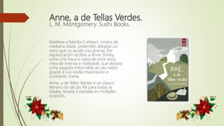 Anne, a de Tellas Verdes.
L. M. Montgomery. Sushi Books.
Matthew e Marilla Cuthbert, irmáns de
mediana idade, pretenden adoptar un
neno que os axude coa granxa. Por
equivocación reciben a Anne Shirley,
unha orfa fraca e rubia de once anos,
chea de enerxía e vitalidade, que deixará
unha pegada imborrable ao seu redor,
grazas á súa vívida imaxinación e
constante charla.
Anne, a de Tellas Verdes é un clásico
literario do século XX para todas as
idades, levada á pantalla en múltiples
ocasións.
 