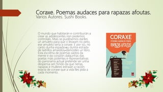 Coraxe. Poemas audaces para rapazas afoutas.
Varios Autores. Sushi Books.
O mundo que habitarán e contribuirán a
crear as adolescentes non podemos
controlalo. Mais se puidésemos darlles
un amuleto para que o levasen no peto,
ese amuleto sería a coraxe. E por iso, no
canto dunha espada –ou dunha estrada
de ladrillos amarelos–, dámoslles un libro.
Esta escolma de poemas saídos da
mente e do corazón dalgunhas das
poetas máis potentes e representativas
do panorama actual pretende ser unha
despensa sen fondo da que nenas,
rapazas e mulleres extraian a ración
exacta de coraxe que a vida lles pida a
cada momento.
 