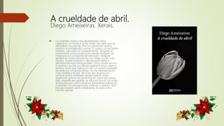 A crueldade de abril.
Diego Ameixeiras. Xerais.
 Un incendio nunha casa abandonada. Dous
cadáveres. Un home e unha muller sen teito que se
refuxiaban na vivenda. Pero a conmoción dura o
mesmo ca portada dun xornal. O suceso, un de tantos
titulares, cae axiña no esquecemento. Ninguén se
concentrará nunha praza pola parella. Ninguén se
indignará nun programa de televisión. Ninguén
apelará ás nosas conciencias nas redes sociais. Eses
mortos, simple estatística, descansarán baixo a
alfombra da nosa mesquindade. Unha novela escura
e opresiva, escrita cun desacougante lirismo, sobre a
miseria moral que habita en nós. Un rexistro turbador
da violencia contemporánea, na súa representación
máis sórdida e brutal, sen fuxir dos ángulos en
sombra dunha realidade desalentadora. Unha
inspección precisa da ignominia en curso dos nosos
días, relatada sen apartar os ollos do horror. Un relato
atravesado por unha estraña e clarividente poesía da
crueldade. Os protagonistas coñecen o abismo. Non
hai aquí espazo para a esperanza. Só para unha
historia salvaxe.
 