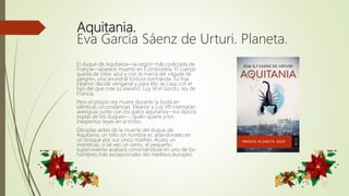 Aquitania.
Eva García Sáenz de Urturi. Planeta.
El duque de Aquitania—la región más codiciada de
Francia—aparece muerto en Compostela. El cuerpo
queda de color azul y con la marca del «águila de
sangre», una ancestral tortura normanda. Su hija
Eleanor decide vengarse y para ello se casa con el
hijo del que cree su asesino: Luy VI el Gordo, rey de
Francia.
Pero el propio rey muere durante la boda en
idénticas circunstancias. Eleanor y Luy VII intentarán
averiguar, junto con los gatos aquitanos—los épicos
espías de los duques—, quién quiere a los
inexpertos reyes en el trono.
Décadas antes de la muerte del duque de
Aquitania, un niño sin nombre es abandonado en
un bosque por sus cinco madres. Acaso un
monstruo, o tal vez un santo, el pequeño
superviviente acabará convirtiéndose en uno de los
hombres más excepcionales del medievo europeo.
 