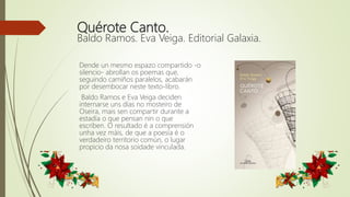 Quérote Canto.
Baldo Ramos. Eva Veiga. Editorial Galaxia.
Dende un mesmo espazo compartido -o
silencio- abrollan os poemas que,
seguindo camiños paralelos, acabarán
por desembocar neste texto-libro.
Baldo Ramos e Eva Veiga deciden
internarse uns días no mosteiro de
Oseira, mais sen compartir durante a
estadía o que pensan nin o que
escriben. O resultado é a comprensión
unha vez máis, de que a poesía é o
verdadeiro territorio común, o lugar
propicio da nosa soidade vinculada.
 