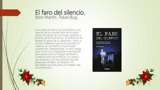 El faro del silencio.
Ibón Martín. Travel Bug.
Una tarde de otoño, la noche llama a las
puertas de un remoto faro de la costa
vasca, el cuerpo de una mujer aparece a
los pies de la torre de luz. El asesino se ha
llevado la grasa de su abdomen. Leire, la
escritora bilbaina que ha encontrado el
cadáver, se convierte en la principal
sospechosa. Desesperada, se vera obliga
da a iniciar una inquietante investigación
que sacara a la luz intrigas familiares y
conspiraciones económicas. Sus pasos,
que avanzan con mas decisión que las
pesquisas oficiales, no tardaran en
desvelarle que esta ante un imitador del
Sacamantecas…
 