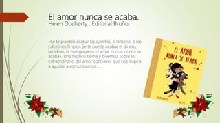 El amor nunca se acaba.
Helen Docherty . Editorial Bruño.
«Se te pueden acabar las galletas, o la leche, o los
calcetines limpios…Se te puede acabar el dinero,
las ideas, la energía…,pero el amor nunca, nunca se
acaba». Una historia tierna y divertida sobre lo
extraordinario del amor cotidiano, que nos inspira
a ayudar, a comunicarnos……
 