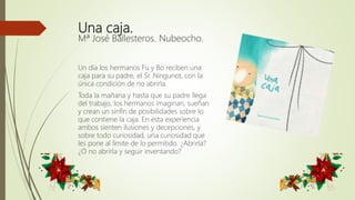 Una caja.
Mª José Ballesteros. Nubeocho.
Un día los hermanos Fu y Bo reciben una
caja para su padre, el Sr. Ningunot, con la
única condición de no abrirla.
Toda la mañana y hasta que su padre llega
del trabajo, los hermanos imaginan, sueñan
y crean un sinfín de posibilidades sobre lo
que contiene la caja. En esta experiencia
ambos sienten ilusiones y decepciones, y
sobre todo curiosidad, una curiosidad que
les pone al límite de lo permitido. ¿Abrirla?
¿O no abrirla y seguir inventando?
 