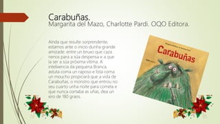 Carabuñas.
Margarita del Mazo, Charlotte Pardi. OQO Editora.
Aínda que resulte sorprendente,
estamos ante o inicio dunha grande
amizade: entre un bruxo que caza
nenos para a súa despensa e a que
ía ser a súa próxima vítima. A
intelixencia da pequena Branca,
astuta coma un raposo e lista coma
un moucho propiciará que a vida de
Carabuñas, o monstro que entrou no
seu cuarto unha noite para comela e
que nunca cortaba as uñas, dea un
xiro de 180 graos.
 