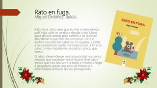 Rato en fuga.
Miguel Ordóñez. Bululú.
Rato inicia unha viaxe que é unha sinxela arenga
pola vida: colle as rendas e decide o teu futuro,
goza do que atopas polo camiño e sé quen de
abandonar o que non che convence, corre e
explora cos ollos ben abertos. Os lugares, a xente
e as experiencias vividas no traxecto son, á fin e so
cabo, o máis importante, se cadra o único, que
temos.
O relato desenvólvese cunha sonoridad nos textos
rimados que constrúen unha historia divertida e
irónica que nos fará sorrir a todos e mesmo chegar
á gargallada grazas aos xiros da historia e á
desenfadada actitude do seu protagonista.
 