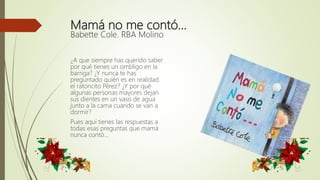 Mamá no me contó…
Babette Cole. RBA Molino
¿A que siempre has querido saber
por qué tienes un ombligo en la
barriga? ¿Y nunca te has
preguntado quién es en realidad
el ratoncito Pérez? ¿Y por qué
algunas personas mayores dejan
sus dientes en un vaso de agua
junto a la cama cuando se van a
dormir?
Pues aquí tienes las respuestas a
todas esas preguntas que mamá
nunca contó...
 