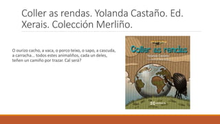 Coller as rendas. Yolanda Castaño. Ed.
Xerais. Colección Merliño.
O ourizo cacho, a vaca, o porco teixo, o sapo, a cascuda,
a carracha... todos estes animaliños, cada un deles,
teñen un camiño por trazar. Cal será?
 