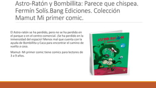 Astro-Ratón y Bombillita: Parece que chispea.
Fermín Solís.Bang Ediciones. Colección
Mamut Mi primer comic.
El Astro-ratón se ha perdido, pero no se ha perdido en
el parque o en el centro comercial. ¡Se ha perdido en la
inmensidad del espacio! Menos mal que cuenta con la
ayuda de Bombillita y Caca para encontrar el camino de
vuelta a casa.
Mamut- Mi primer comic tiene comics para lectores de
3 a 9 años.
 