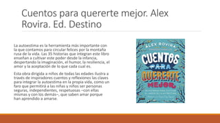 Cuentos para quererte mejor. Alex
Rovira. Ed. Destino
La autoestima es la herramienta más importante con
la que contamos para circular felices por la montaña
rusa de la vida. Las 35 historias que integran este libro
enseñan a cultivar este poder desde la infancia,
despertando la imaginación, el humor, la resiliencia, el
amor y la aceptación de lo que cada cual es.
Esta obra dirigida a niños de todas las edades ilustra a
través de inspiradores cuentos y reflexiones las claves
para integrar la autoestima en la propia vida, como un
faro que permitirá a las niñas y niños ser personas
seguras, independientes, respetuosas –con ellas
mismas y con los demás–, que saben amar porque
han aprendido a amarse.
 