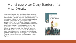 Mamá quero ser Ziggy Stardust. Iria
Misa. Xerais.
Aine contaba nove anos a primeira vez que viaxou
cos seus pais de vacacións. Naqueles días, ademais
de percorrer a cidade, visitaron unha exposición. Era
sobre unha estrela de rock que mudaba de aspecto
coma os camaleóns. Un arreguizo estraño
percorreulle o corpo cando se fixou na roupa que
vestía, pois non soubo se era de home ou de muller.
Emocionouse ao ver que tiña o cabelo roxo, tan
semellante ao seu. Escoitou aquela canción que
falaba dun extraterrestre que só quería cantar e
bailar e tivo unha revelación: Aine, de maior, sería
igual que Ziggy Stardust, un músico marciano que
podía ser todo o que lle dese a gana. Coa axuda de
Thomas, o seu inseparable amigo imaxinario, íao
lograr.
 