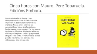 Cinco horas con Mauro. Pere Tobaruela.
Edicións Embora.
Mauro estaba farto de que catro
compañeiros de clase lle fixeran a vida
imposible. E dediciu solucionalo á súa
maneira. Nunca antes estivera tan
convencido de botar un plan adiante.
Faríao pasase o que pasase. Por iso aquela
tarde sería diferente. Aínda que a Mauro
non lle pasara pola a cabeza que puidese
chegar a selo tanto. ―Pensaba que isto só
pasaba nos libros, nas pelis ou nos
videoxogos –dixo en voz alta.
 