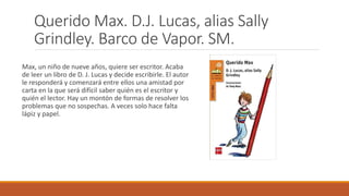 Querido Max. D.J. Lucas, alias Sally
Grindley. Barco de Vapor. SM.
Max, un niño de nueve años, quiere ser escritor. Acaba
de leer un libro de D. J. Lucas y decide escribirle. El autor
le responderá y comenzará entre ellos una amistad por
carta en la que será difícil saber quién es el escritor y
quién el lector. Hay un montón de formas de resolver los
problemas que no sospechas. A veces solo hace falta
lápiz y papel.
 
