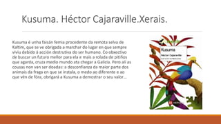 Kusuma. Héctor Cajaraville.Xerais.
Kusuma é unha faisán femia procedente da remota selva de
Kaltim, que se ve obrigada a marchar do lugar en que sempre
viviu debido á acción destrutiva do ser humano. Co obxectivo
de buscar un futuro mellor para ela e mais a rolada de pitiños
que agarda, cruza medio mundo ata chegar a Galicia. Pero alí as
cousas non van ser doadas: a desconfianza da maior parte dos
animais da fraga en que se instala, o medo ao diferente e ao
que vén de fóra, obrigará a Kusuma a demostrar o seu valor…
 