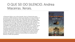 O QUE SEI DO SILENCIO. Andrea
Maceiras. Xerais.
«Chámome Delia e son unha covarde. Esta é a historia de como
acosamos a Silke durante os meses que estudou no noso instituto. E
de como todo se nos foi das mans. Das miñas mans inútiles. E das
manipuladoras mans de Xulia, Lara e Daniela. Das mans indiferentes
de Marcos. Das sucias e miserables mans de Vítor. Das indecisas
mans do meu irmán Iago. Diso vai este blog que acabo de abrir. Dos
meses que pasei en silencio. Do que aprendín naqueles días da
crueldade e da covardía. Isto é o que sei do silencio.» " O que sei do
silencio " é o relato estremecedor de como Delia se converteu en
acosadora pasiva dunha rapaza inocente de 3º da ESO. Historia
inspirada libremente nun suceso real, afonda dende voces diversas
na xénese, desenvolvemento e consecuencias dun caso de acoso
escolar. Unha novela necesaria que achega azos a todas aquelas
persoas que ignoran o silencio e se fan fortes a si mesmas e ás
demais a través das palabras.
 