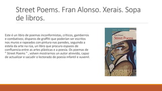 Street Poems. Fran Alonso. Xerais. Sopa
de libros.
Este é un libro de poemas inconformistas, críticos, gamberros
e combativos; disparos de graffiti que poderían ser escritos
nos muros e rapeados con pintura nas paredes, seguindo a
estela da arte na rúa, un libro que procura espazos de
confluencia entre as artes plásticas e a poesía. Os poemas de
" Street Poems " , volven mostrarnos un autor atrevido, capaz
de actualizar e sacudir o lectorado de poesía infantil e xuvenil.
 