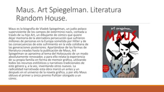Maus. Art Spiegelman. Literatura
Random House.
Maus es la biografía de Vladek Spiegelman, un judío polaco
superviviente de los campos de exterminio nazis, contada a
través de su hijo Art, un dibujante de cómics que quiere
dejar memoria de la aterradora persecución que sufrieron
millones de personas en la Europa sometida por Hitler y de
las consecuencias de este sufrimiento en la vida cotidiana de
las generaciones posteriores. Apartándose de las formas de
literatura creadas hasta la publicación de Maus, Art
Spiegelman se aproxima al tema del Holocausto de un modo
absolutamente renovador, y para ello relata la experiencia
de su propia familia en forma de memoir gráfica, utilizando
todos los recursos estilísticos y narrativos tradicionales de
este género y, a la vez, inventando otros nuevos. La
radicalidad narrativade esta obra marcó un antes y un
después en el universo de la novela gráfica, y por ello Maus
obtuvo el primer y único premio Pulitzer otorgado a un
cómic.
 
