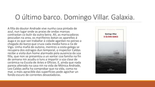 A filla do doutor Andrade vive nunha casa pintada de
azul, nun lugar onde as praias de ondas mansas
contrastan co bulir da outra beira. Alí, as mariscadoras
pescudan na area, os mariñeiros botan os aparellos á
auga e os que van traballar á cidade agardan no peirao a
chegada do barco que cruza cada media hora a ría de
Vigo. Unha mañá de outono, mentres a costa galega se
recupera dos estragos dun temporal, o inspector Caldas
recibe a visita dun home alarmado pola ausencia da súa
filla, que non se presentou a un xantar coa familia na fin
de semana nin acudiu o luns a impartir a súa clase de
cerámica na Escola de Artes e Oficios. E, aínda que nada
pareza alterado na casa nin na vida de Mónica Andrade,
Leo Caldas axiña ha comprobar que na vida, coma no
mar, a máis apracible das superficies pode agochar un
fondo escuro de correntes devastadoras.
O último barco. Domingo Villar. Galaxia.
 