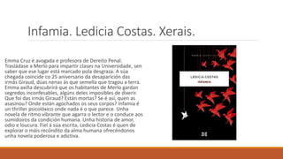 Infamia. Ledicia Costas. Xerais.
Emma Cruz é avogada e profesora de Dereito Penal.
Trasládase a Merlo para impartir clases na Universidade, sen
saber que ese lugar está marcado pola desgraza. A súa
chegada coincide co 25 aniversario da desaparición das
irmás Giraud, dúas nenas ás que semella que tragou a terra.
Emma axiña descubrirá que os habitantes de Merlo gardan
segredos inconfesables, algúns deles imposibles de dixerir.
Que foi das irmás Giraud? Están mortas? Se é así, quen as
asasinou? Onde están agochados os seus corpos? Infamia é
un thriller psicolóxico onde nada é o que parece. Unha
novela de ritmo vibrante que agarra o lector e o conduce aos
sumidoiros da condición humana. Unha historia de amor,
odio e loucura. Fiel á súa escrita, Ledicia Costas é quen de
explorar o máis recóndito da alma humana ofrecéndonos
unha novela poderosa e adictiva.
 