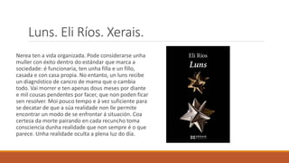 Luns. Eli Ríos. Xerais.
Nerea ten a vida organizada. Pode considerarse unha
muller con éxito dentro do estándar que marca a
sociedade: é funcionaria, ten unha filla e un fillo,
casada e con casa propia. No entanto, un luns recibe
un diagnóstico de cancro de mama que o cambia
todo. Vai morrer e ten apenas dous meses por diante
e mil cousas pendentes por facer, que non poden ficar
sen resolver. Moi pouco tempo e á vez suficiente para
se decatar de que a súa realidade non lle permite
encontrar un modo de se enfrontar á situación. Coa
certeza da morte pairando en cada recuncho toma
consciencia dunha realidade que non sempre é o que
parece. Unha realidade oculta a plena luz do día.
 