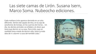 Las siete camas de Lirón. Susana Isern,
Marco Soma. Nubeocho ediciones.
Cada mañana Lirón aparece dormido en un sitio
diferente. Dentro del zapato de Oso, en la caja de
zanahorias de Conejo, en los cuernos de Ciervo... Un
día, los demás animales se enfadan y le dicen que
tiene que dormir en su casa. Pero Lirón, que en
realidad tiene miedo de dormir sólo, tiene la mala
idea de ir a dormir a casa del temible Lobo."
 