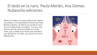 El dedo en la nariz. Paula Merlán, Ana Gómez.
Nubeocho ediciones.
Meterse el dedo en la nariz puede tener efectos
secundarios. Una divertidísima historia de Paula
Merlán y Gómez. ¡A Sofía le ha crecido le nariz!
Ya se lo habían dicho sus padres. Y es que, esta
niña no para de meterse el dedo en la nariz.
Tanto, que su dedo se ha hecho una verdadera
casa allí dentro: un salón, una cocina con menú
degustación…
 