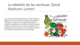 La rebelión de las verduras. David
Aceituno. Lumen
¡Las verduras dicen basta!Hartas de niños llorones y
quejicas que no se terminan el plato, han decidido
reivindicar su lugar en el mundo.¿Cómo?Con la
rebelión más gamberra, divertida y vitamínica jamás
vivida en el interior de una nevera.Consigan o no su
propósito, lo que es seguro es que a partir de ahora
no mirarás las verduras con los mismos ojos.
 