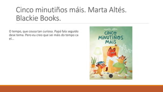 Cinco minutiños máis. Marta Altés.
Blackie Books.
O tempo, que cousa tan curiosa. Papá fala seguido
dese tema. Pero eu creo que sei máis do tempo ca
el...
 